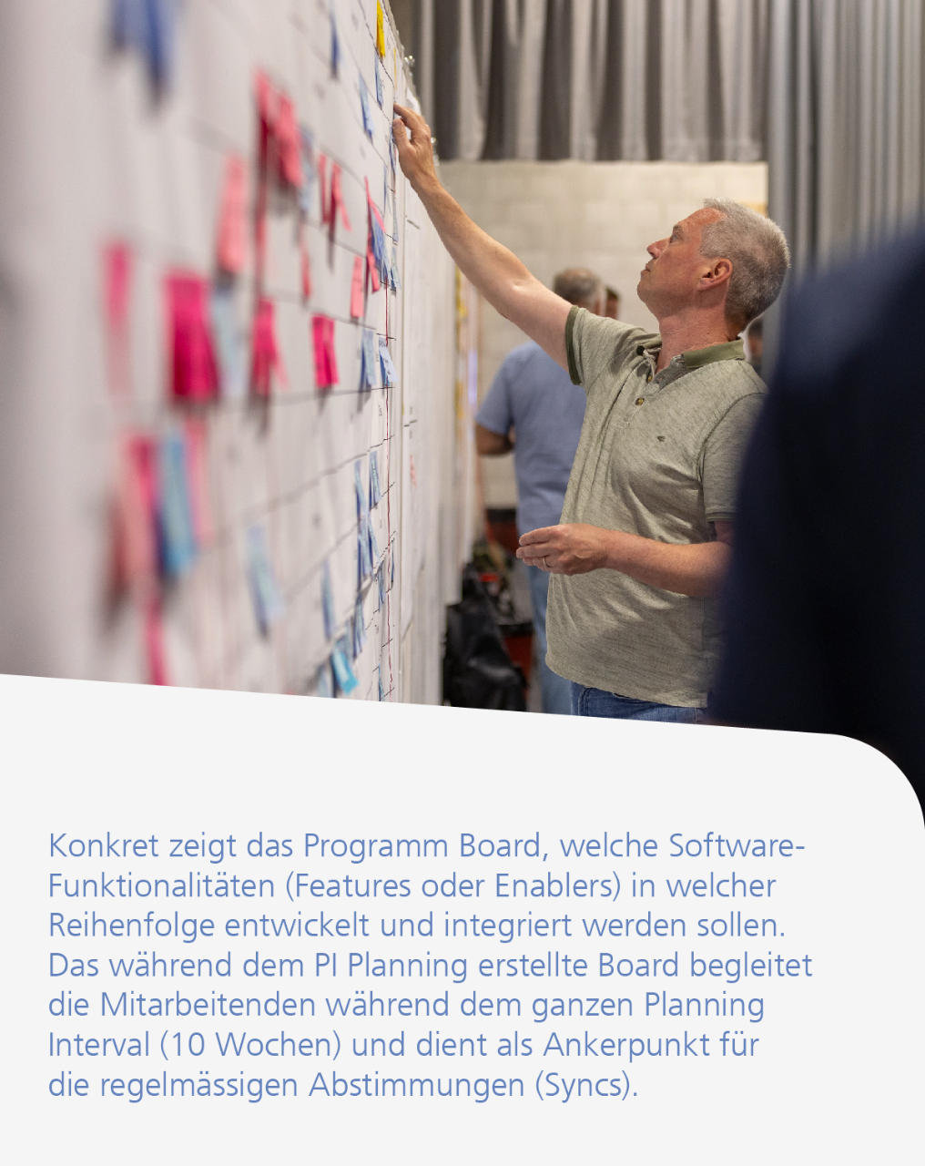 Konkret zeigt das Programm Board, welche SoftwareFunktionalitäten (Features oder Enablers) in welcher Reihenfolge entwickelt und integriert werden sollen. Das während dem PI Planning erstellte Board begleitet die Mitarbeitenden während dem ganzen Planning Interval (10 Wochen) und dient als Ankerpunkt für die regelmässigen Abstimmungen (Syncs).