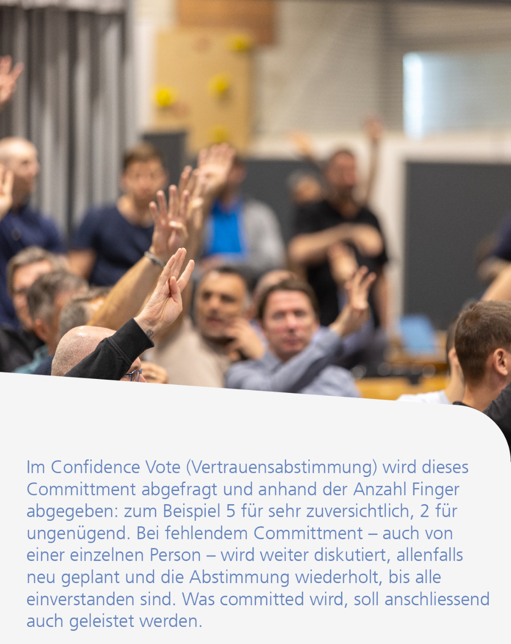 Im Confidence Vote (Vertrauensabstimmung) wird dieses Committment abgefragt und anhand der Anzahl Finger abgegeben: zum Beispiel 5 für sehr zuversichtlich, 2 für ungenügend. Bei fehlendem Committment – auch von einer einzelnen Person – wird weiter diskutiert, allenfalls neu geplant und die Abstimmung wiederholt, bis alle einverstanden sind. Was committed wird, soll anschliessend auch geleistet werden.