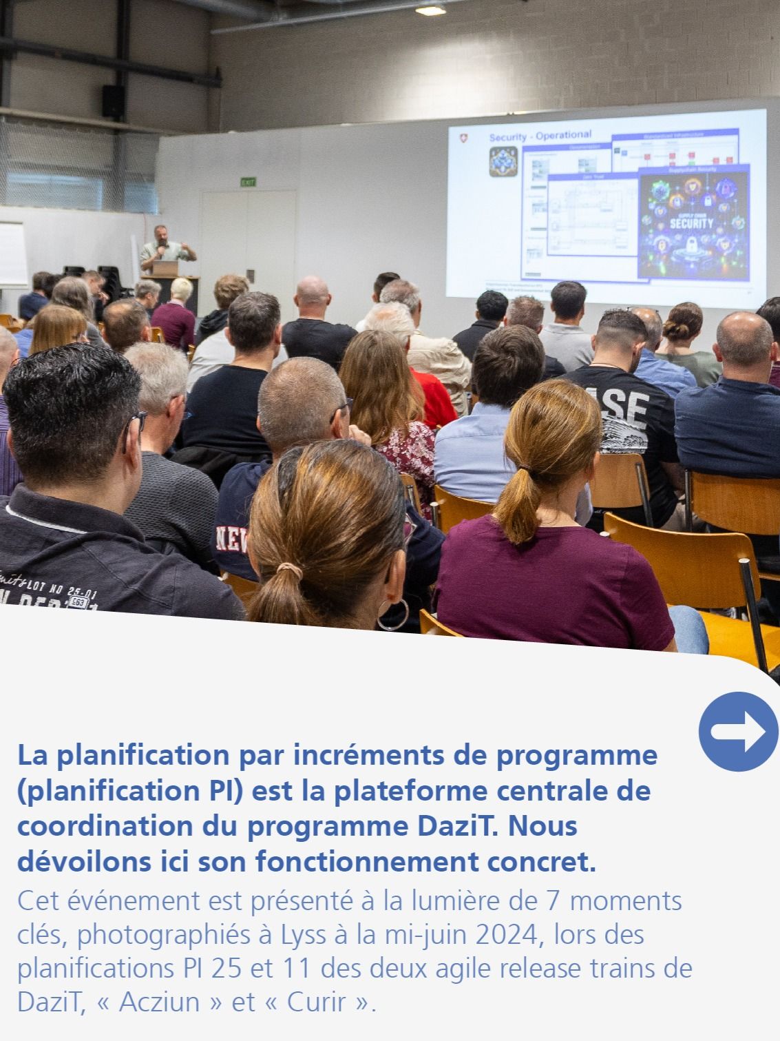 La planification par incréments de programme (planification PI) est la plateforme centrale de coordination du programme DaziT. Nous dévoilons ici son fonctionnement concret. Cet événement est présenté à la lumière de 7 moments clés, photographiés à Lyss à la mi-juin 2024, lors des planifications PI 25 et 11 des deux agile release trains de DaziT, « Acziun » et « Curir ».La numérisation n’est pas une fin en soi : l