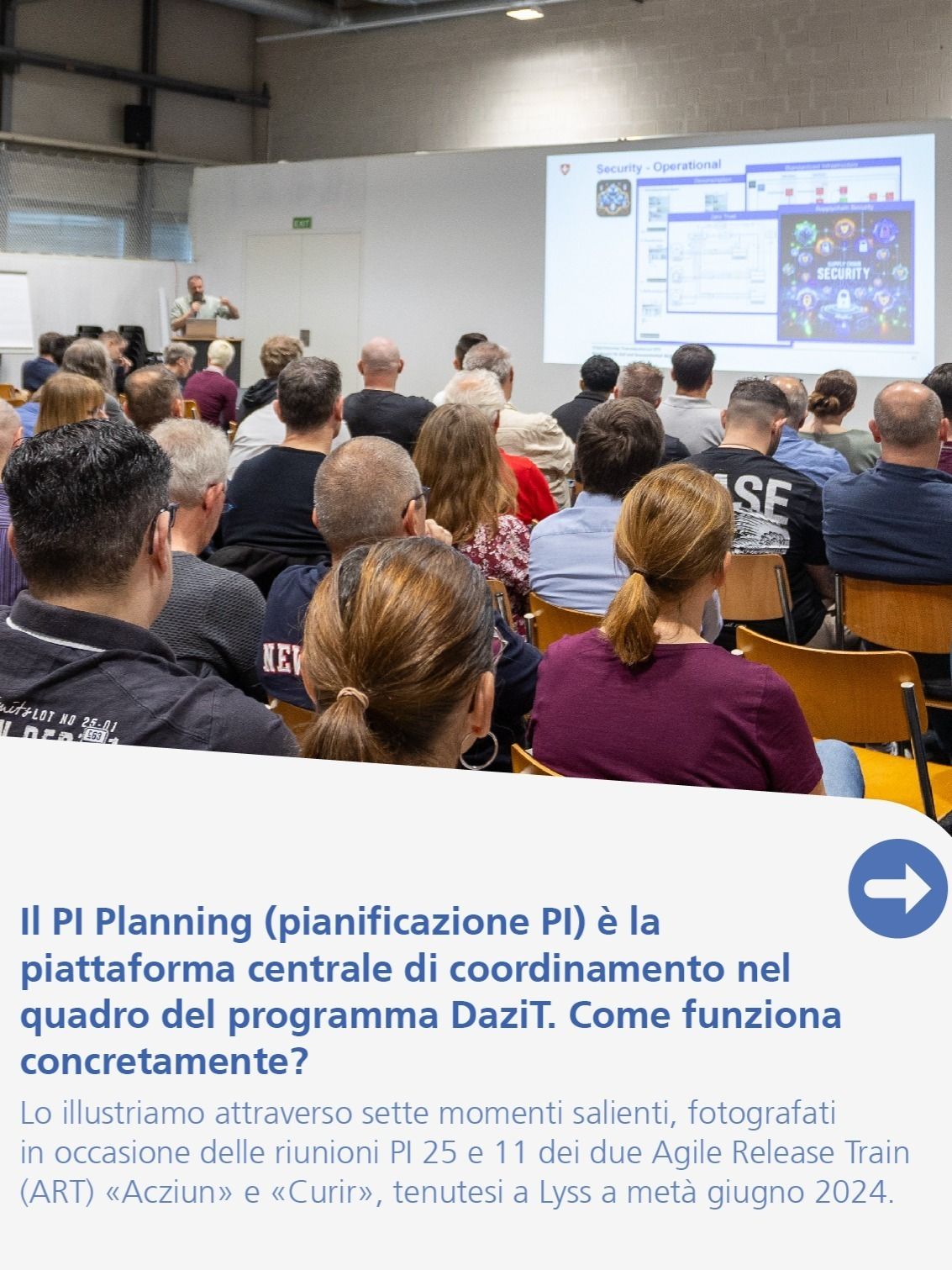 Il PI Planning (pianificazione PI) è la piattaforma centrale di coordinamento nel quadro del programma DaziT. Come funziona concretamente? Lo illustriamo attraverso sette momenti salienti, fotografati in occasione delle riunioni PI 25 e 11 dei due Agile Release Train (ART) «Acziun» e «Curir», tenutesi a Lyss a metà giugno 2024