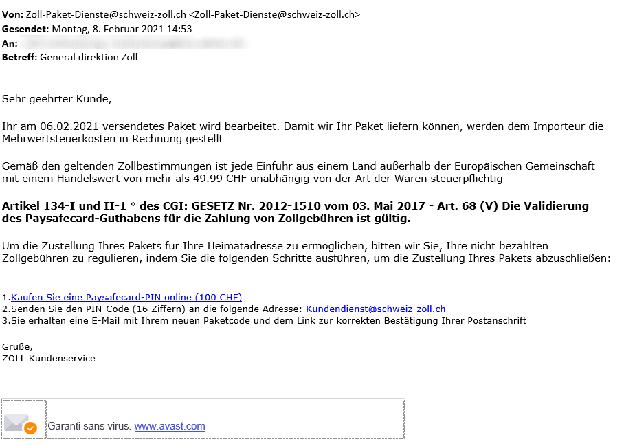 Esempio di e-mail truffa in tedesco inviata da: Zoll-Paket-Dienste@schweiz-zoll.ch, inviata lunedì 8 febbraio 2011 alle 14:53 con oggetto: General Direktion Zoll. Il contenuto del messaggio recita: Sehr geehrter Kunde, Ihr am 06.02.2021 versendetes Paket wird bearbeitet. Damit wir Ihr Paket liefern können, werden dem Importeuer die Mehrwertsteuerkosten in Rechnung gestellt. Gemäss den geltenden Zollbestimmungen ist jede Einfuhr aus einem Land ausserhalb der Europäischen Gemeinschaft mit einem Handelswert von mehr als 49.99 CHF unabhängig von der Art der Waren steuerpflichtig. Artikel 134-I und II-1 ° des CGI: GESETZ Nr. 2012-1510 vom 03. Mai 2017 - Art. 68 (V). Die Validierung des Paysafecard-Guthabens für die Zahlung von Zollgebühren ist gültig. Um die Zustellung Ihres Pakets für Ihre Heimatadresse zu ermöglichen, bitten wir Sie, Ihre nicht bezahlten Zollgebühren zu regulieren, indem Sie die folgenden Schritte ausführen, um die Zustellung Ihres Pakets abzuschliessen: 1. Kaufen Sie eine Paysafecard-PIN online (100 CHF). 2. Senden Sie den PIC-Code (16 Ziffern) an die folgende Adresse: Kundendienst@schweiz-zoll.ch. 3. Sie erhalten eine E-Mail mit Ihrem neuen Paketcode und dem Link zur korrekten Bestätigung Ihrer Postanschrift. Grüsse, ZOLL Kundenservice